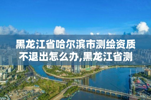 黑龍江省哈爾濱市測繪資質不退出怎么辦,黑龍江省測繪資質延期通知。