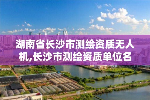 湖南省長沙市測繪資質無人機,長沙市測繪資質單位名單