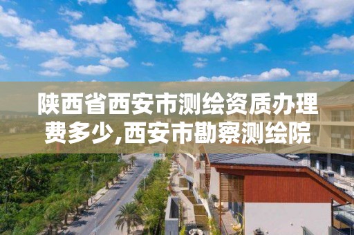 陜西省西安市測繪資質辦理費多少,西安市勘察測繪院資質等級