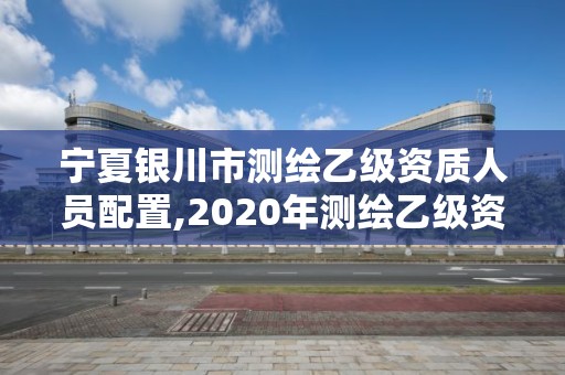 寧夏銀川市測繪乙級資質人員配置,2020年測繪乙級資質申報條件