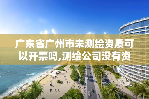 廣東省廣州市未測繪資質可以開票嗎,測繪公司沒有資質可以開展業務嗎。