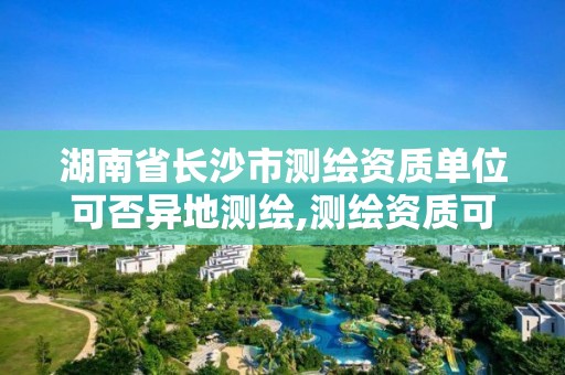 湖南省長沙市測繪資質單位可否異地測繪,測繪資質可以跨地區作業嗎