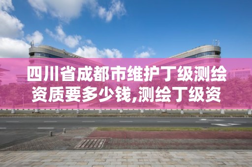 四川省成都市維護丁級測繪資質要多少錢,測繪丁級資質承接業務范圍