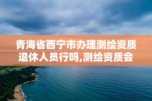 青海省西寧市辦理測繪資質退休人員行嗎,測繪資質會取消嗎