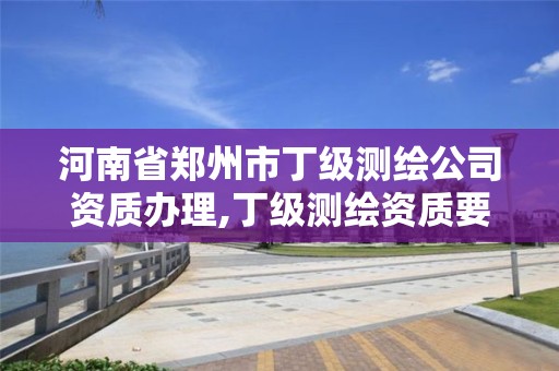 河南省鄭州市丁級測繪公司資質辦理,丁級測繪資質要求