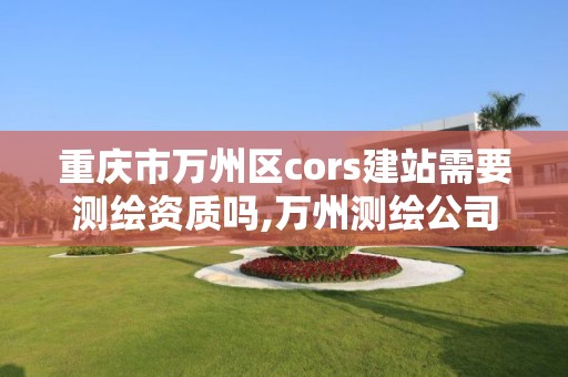 重慶市萬州區cors建站需要測繪資質嗎,萬州測繪公司