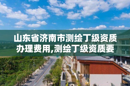 山東省濟南市測繪丁級資質(zhì)辦理費用,測繪丁級資質(zhì)要求