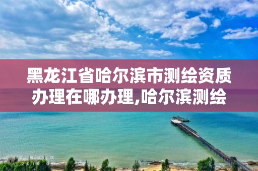 黑龍江省哈爾濱市測繪資質辦理在哪辦理,哈爾濱測繪院地址