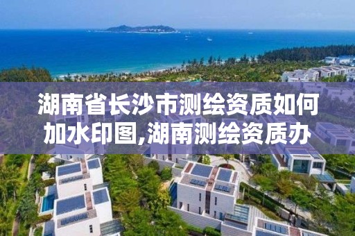 湖南省長沙市測繪資質如何加水印圖,湖南測繪資質辦理