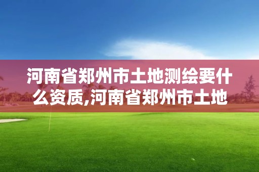 河南省鄭州市土地測繪要什么資質,河南省鄭州市土地測繪要什么資質才能進行