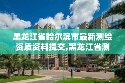 黑龍江省哈爾濱市最新測繪資質(zhì)資料提交,黑龍江省測繪資質(zhì)延期通知