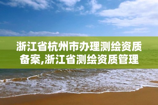 浙江省杭州市辦理測繪資質(zhì)備案,浙江省測繪資質(zhì)管理實施細則