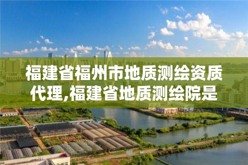 福建省福州市地質測繪資質代理,福建省地質測繪院是國企嗎