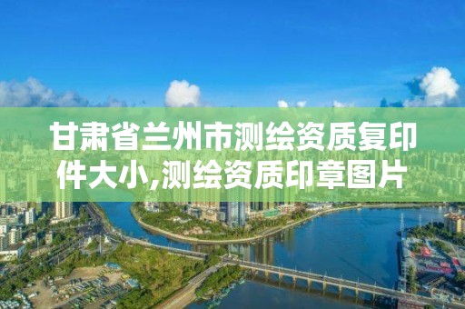 甘肅省蘭州市測繪資質復印件大小,測繪資質印章圖片