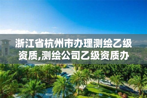 浙江省杭州市辦理測繪乙級資質(zhì),測繪公司乙級資質(zhì)辦理需要些條件