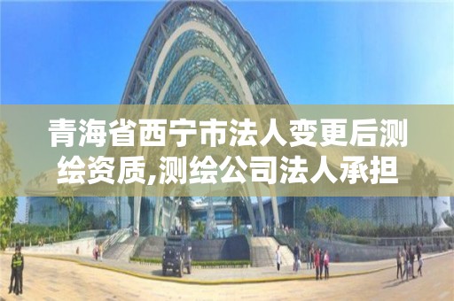 青海省西寧市法人變更后測繪資質,測繪公司法人承擔什么責任