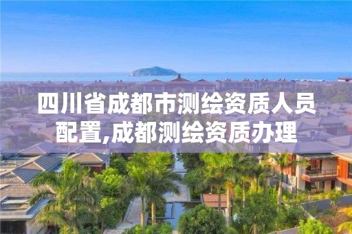 四川省成都市測(cè)繪資質(zhì)人員配置,成都測(cè)繪資質(zhì)辦理