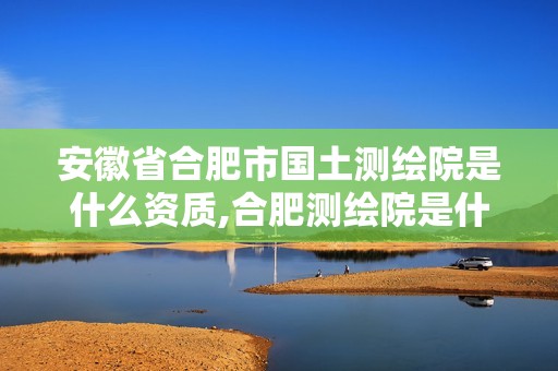 安徽省合肥市國土測繪院是什么資質(zhì),合肥測繪院是什么單位。