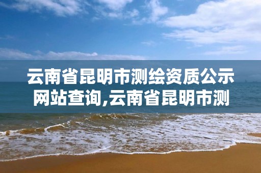 云南省昆明市測繪資質公示網站查詢,云南省昆明市測繪資質公示網站查詢官網