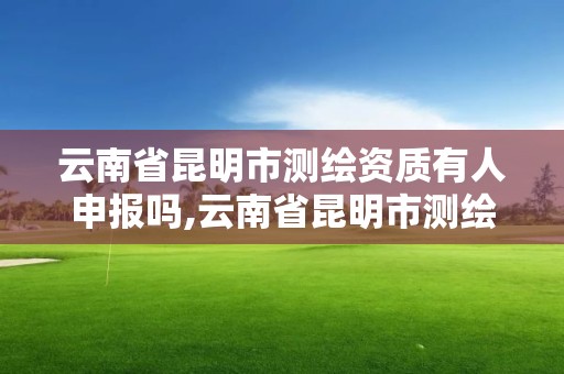 云南省昆明市測繪資質有人申報嗎,云南省昆明市測繪資質有人申報嗎現在