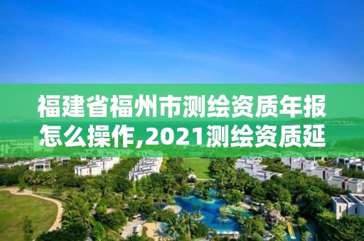 福建省福州市測繪資質年報怎么操作,2021測繪資質延期公告福建省