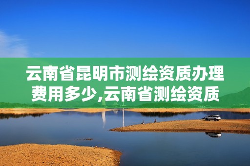 云南省昆明市測繪資質辦理費用多少,云南省測繪資質證書延期公告