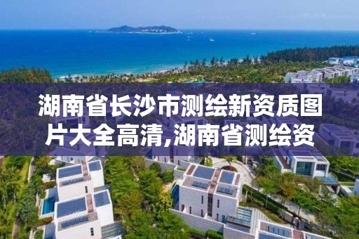 湖南省長沙市測繪新資質圖片大全高清,湖南省測繪資質申請公示