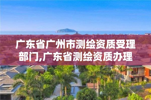 廣東省廣州市測繪資質受理部門,廣東省測繪資質辦理流程