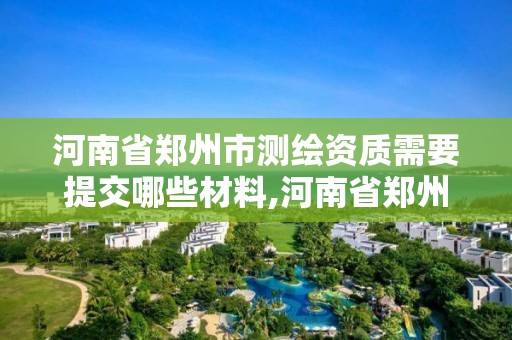 河南省鄭州市測繪資質需要提交哪些材料,河南省鄭州市測繪資質需要提交哪些材料呢