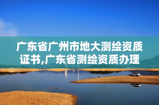 廣東省廣州市地大測(cè)繪資質(zhì)證書(shū),廣東省測(cè)繪資質(zhì)辦理流程