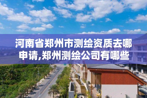 河南省鄭州市測繪資質去哪申請,鄭州測繪公司有哪些是正規的