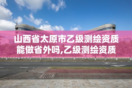 山西省太原市乙級測繪資質能做省外嗎,乙級測繪資質可以跨省作業嗎。