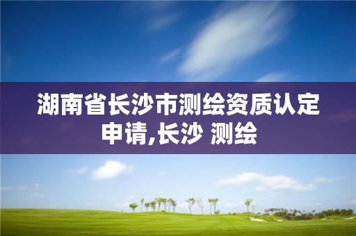 湖南省長沙市測繪資質(zhì)認(rèn)定申請,長沙 測繪