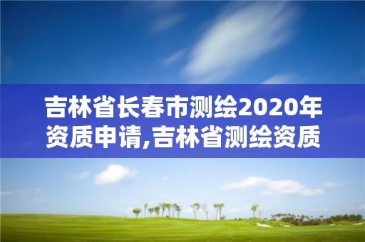 吉林省長春市測繪2020年資質申請,吉林省測繪資質延期。