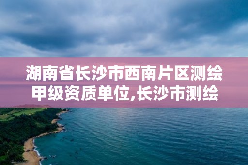 湖南省長沙市西南片區測繪甲級資質單位,長沙市測繪資質單位名單。