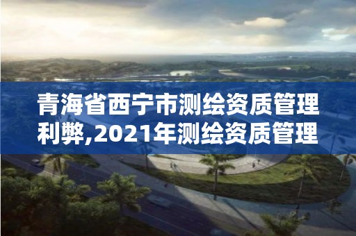 青海省西寧市測繪資質(zhì)管理利弊,2021年測繪資質(zhì)管理辦法