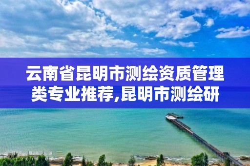 云南省昆明市測繪資質管理類專業推薦,昆明市測繪研究院是什么性質的單位。