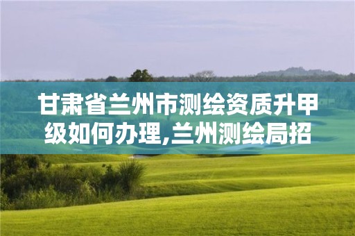 甘肅省蘭州市測繪資質升甲級如何辦理,蘭州測繪局招聘