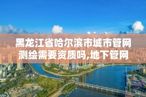 黑龍江省哈爾濱市城市管網(wǎng)測(cè)繪需要資質(zhì)嗎,地下管網(wǎng)測(cè)繪資質(zhì)