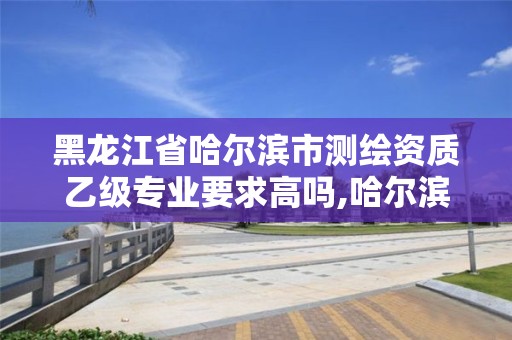 黑龍江省哈爾濱市測繪資質乙級專業要求高嗎,哈爾濱測繪專科學校。