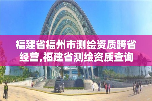 福建省福州市測繪資質跨省經營,福建省測繪資質查詢