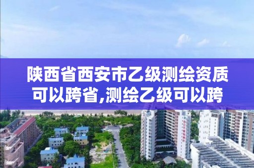 陜西省西安市乙級測繪資質可以跨省,測繪乙級可以跨省嗎