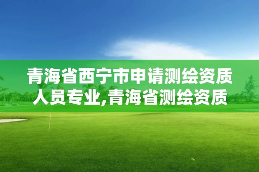 青海省西寧市申請測繪資質(zhì)人員專業(yè),青海省測繪資質(zhì)延期公告