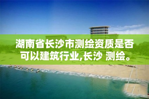 湖南省長沙市測繪資質是否可以建筑行業,長沙 測繪。