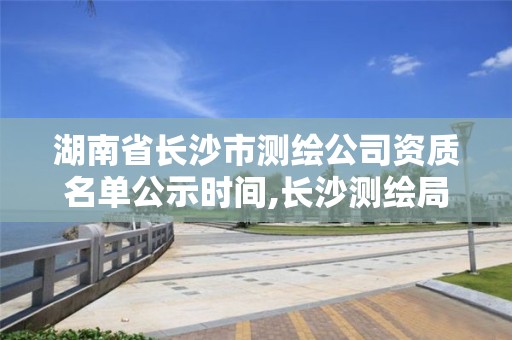 湖南省長沙市測繪公司資質名單公示時間,長沙測繪局招聘信息。