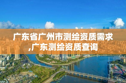 廣東省廣州市測繪資質(zhì)需求,廣東測繪資質(zhì)查詢