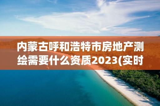 內蒙古呼和浩特市房地產測繪需要什么資質2023(實時/更新中)