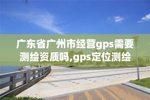 廣東省廣州市經營gps需要測繪資質嗎,gps定位測繪