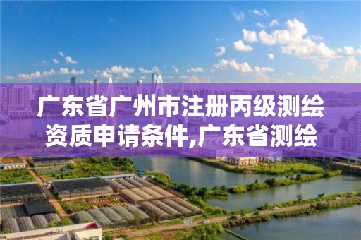 廣東省廣州市注冊丙級測繪資質申請條件,廣東省測繪資質辦理流程