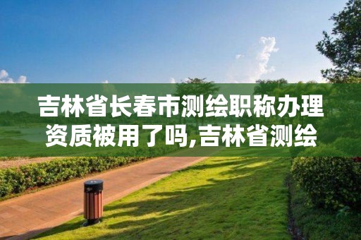 吉林省長春市測繪職稱辦理資質被用了嗎,吉林省測繪資質查詢。